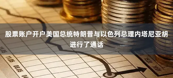 股票账户开户美国总统特朗普与以色列总理内塔尼亚胡进行了通话