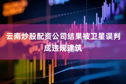 云南炒股配资公司结果被卫星误判成违规建筑