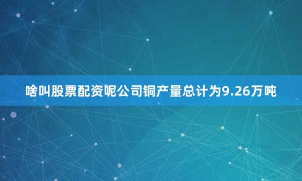 啥叫股票配资呢公司铜产量总计为9.26万吨