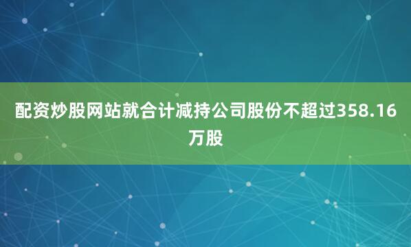 配资炒股网站就合计减持公司股份不超过358.16万股