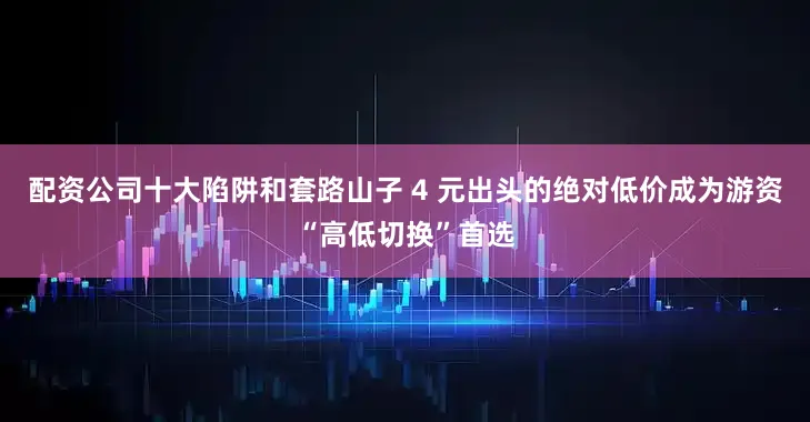 配资公司十大陷阱和套路山子 4 元出头的绝对低价成为游资“高低切换”首选