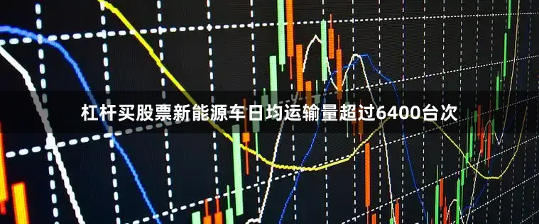 杠杆买股票新能源车日均运输量超过6400台次