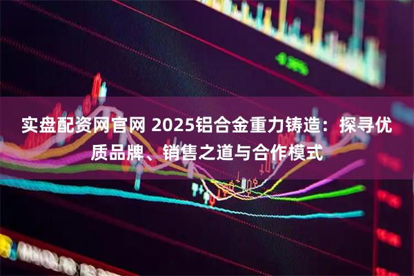 实盘配资网官网 2025铝合金重力铸造：探寻优质品牌、销售之道与合作模式