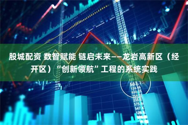 股城配资 数智赋能 链启未来——龙岩高新区（经开区）“创新领航”工程的系统实践