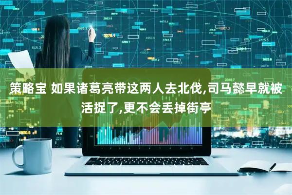 策略宝 如果诸葛亮带这两人去北伐,司马懿早就被活捉了,更不会丢掉街亭