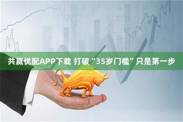 共赢优配APP下载 打破“35岁门槛”只是第一步