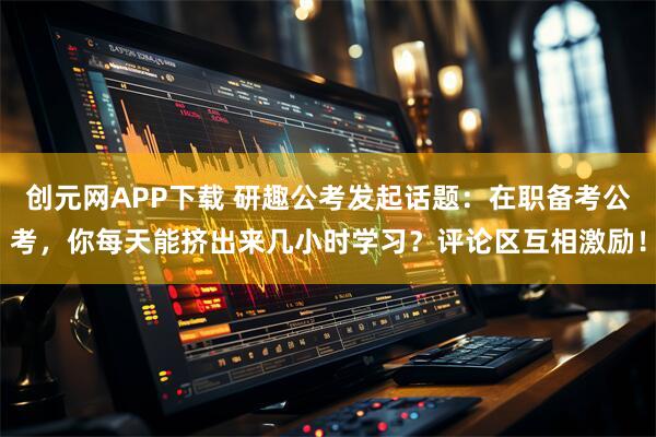 创元网APP下载 研趣公考发起话题：在职备考公考，你每天能挤出来几小时学习？评论区互相激励！