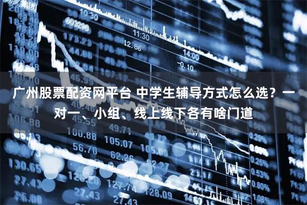 广州股票配资网平台 中学生辅导方式怎么选？一对一、小组、线上线下各有啥门道