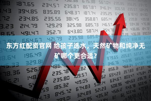 东方红配资官网 给孩子选水，天然矿物和纯净无矿哪个更合适？
