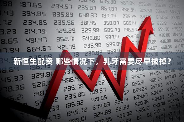 新恒生配资 哪些情况下，乳牙需要尽早拔掉？