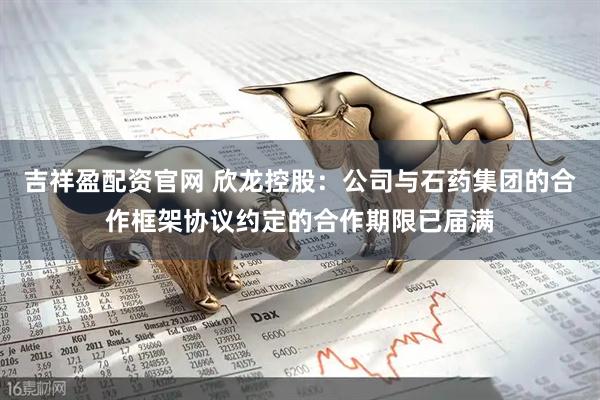 吉祥盈配资官网 欣龙控股：公司与石药集团的合作框架协议约定的合作期限已届满