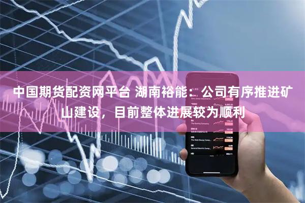 中国期货配资网平台 湖南裕能：公司有序推进矿山建设，目前整体进展较为顺利