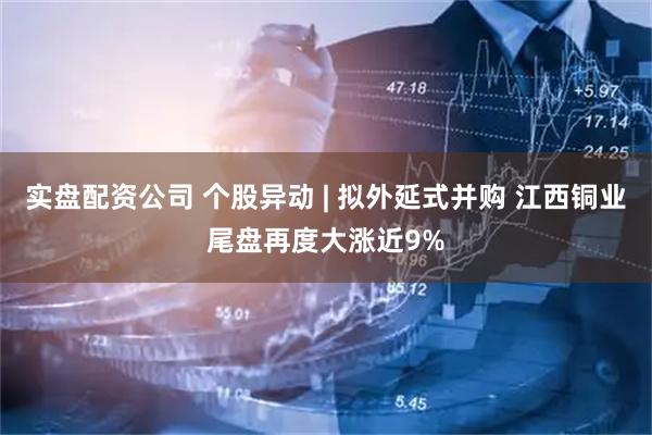 实盘配资公司 个股异动 | 拟外延式并购 江西铜业尾盘再度大涨近9%