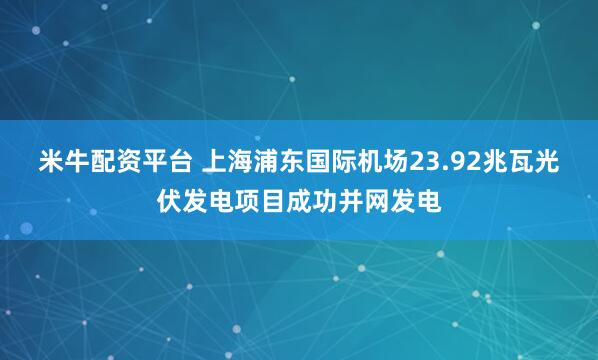 米牛配资平台 上海浦东国际机场23.92兆瓦光伏发电项目成功并网发电