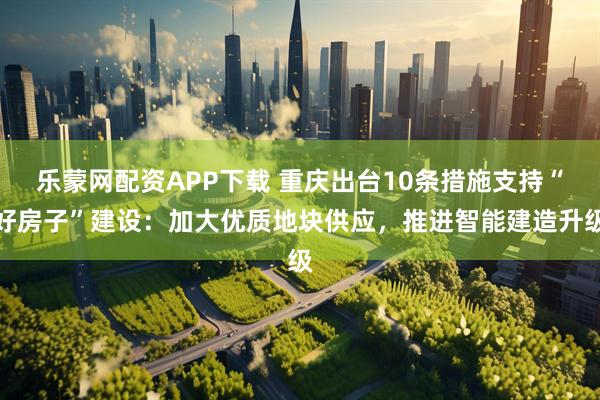 乐蒙网配资APP下载 重庆出台10条措施支持“好房子”建设：加大优质地块供应，推进智能建造升级