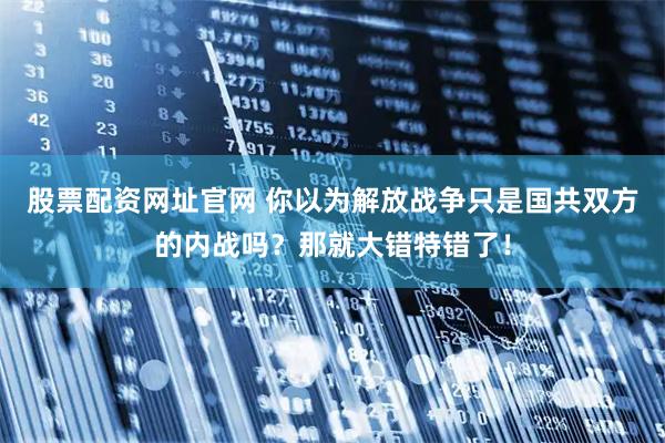 股票配资网址官网 你以为解放战争只是国共双方的内战吗？那就大错特错了！