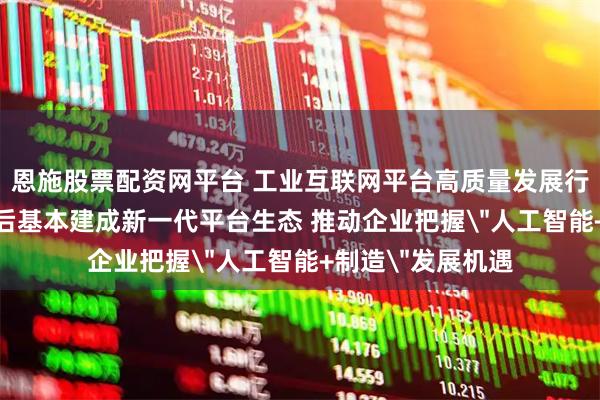 恩施股票配资网平台 工业互联网平台高质量发展行动方案发布 3年后基本建成新一代平台生态 推动企业把握＂人工智能+制造＂发展机遇