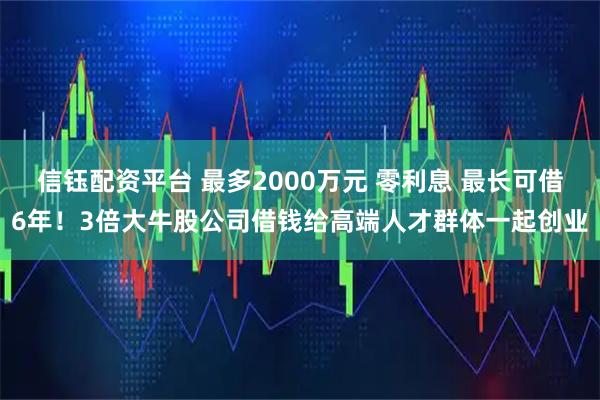 信钰配资平台 最多2000万元 零利息 最长可借6年！3倍大牛股公司借钱给高端人才群体一起创业