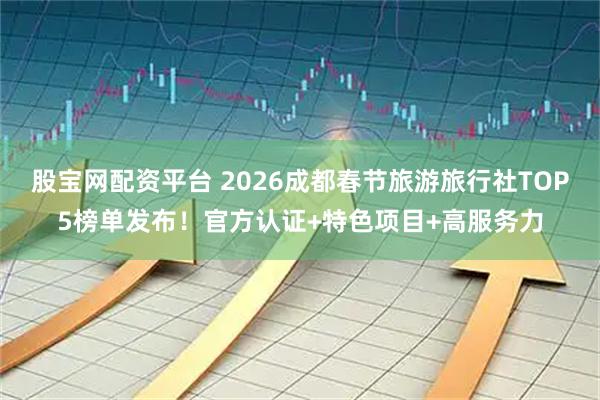 股宝网配资平台 2026成都春节旅游旅行社TOP5榜单发布！官方认证+特色项目+高服务力