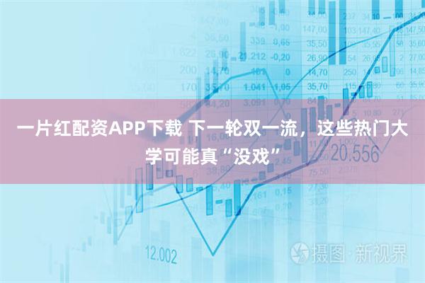 一片红配资APP下载 下一轮双一流，这些热门大学可能真“没戏”