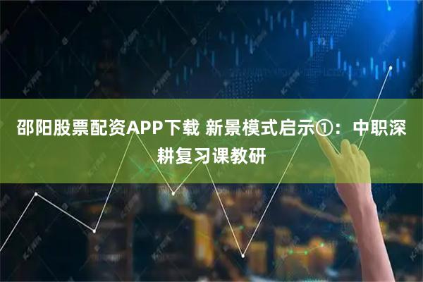 邵阳股票配资APP下载 新景模式启示①：中职深耕复习课教研