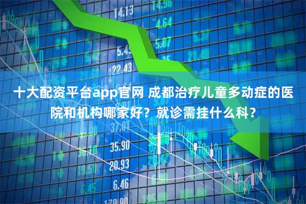 十大配资平台app官网 成都治疗儿童多动症的医院和机构哪家好？就诊需挂什么科？