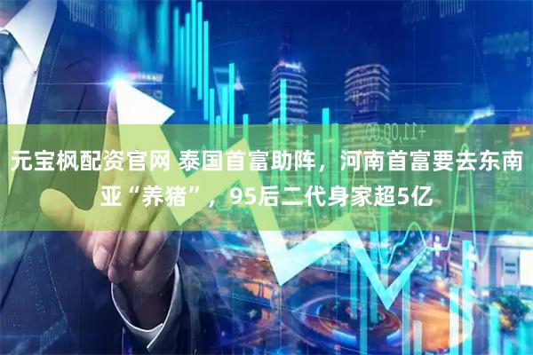 元宝枫配资官网 泰国首富助阵，河南首富要去东南亚“养猪”，95后二代身家超5亿