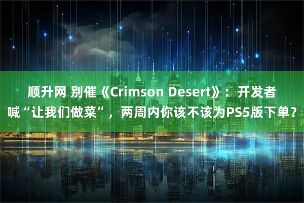 顺升网 别催《Crimson Desert》：开发者喊“让我们做菜”，两周内你该不该为PS5版下单？