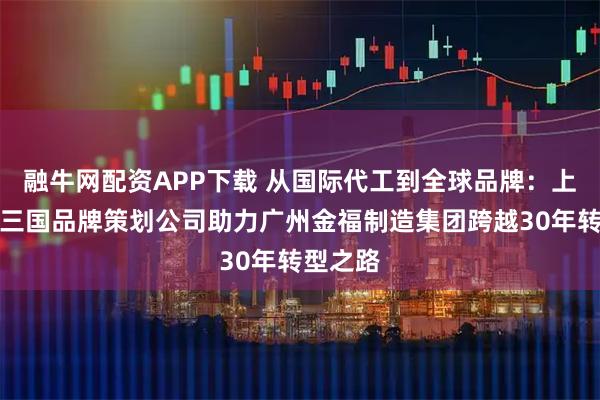 融牛网配资APP下载 从国际代工到全球品牌：上海功夫三国品牌策划公司助力广州金福制造集团跨越30年转型之路