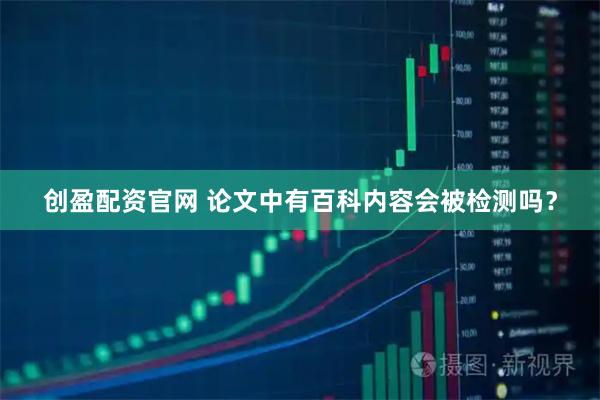 创盈配资官网 论文中有百科内容会被检测吗？