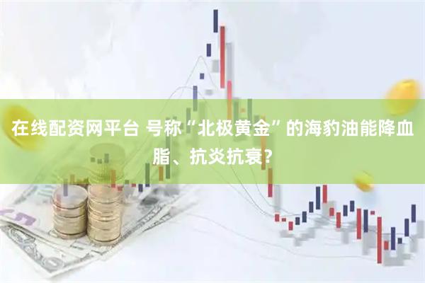 在线配资网平台 号称“北极黄金”的海豹油能降血脂、抗炎抗衰？