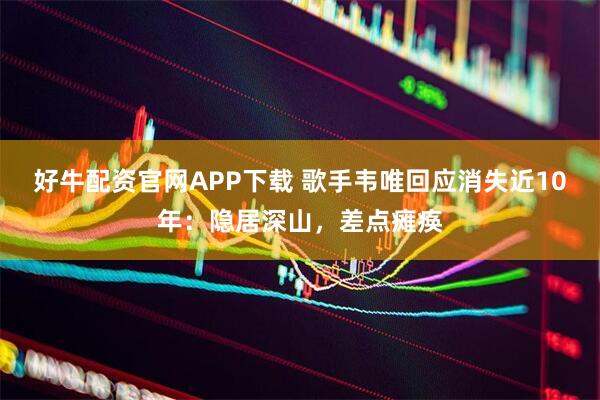 好牛配资官网APP下载 歌手韦唯回应消失近10年：隐居深山，差点瘫痪