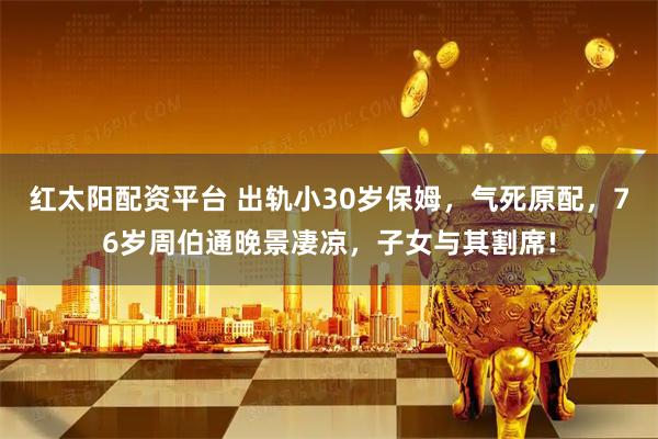 红太阳配资平台 出轨小30岁保姆，气死原配，76岁周伯通晚景凄凉，子女与其割席!