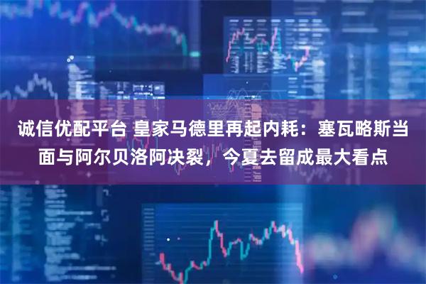 诚信优配平台 皇家马德里再起内耗：塞瓦略斯当面与阿尔贝洛阿决裂，今夏去留成最大看点